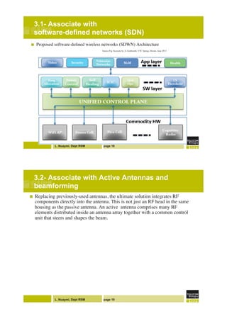 L. Nuaymi, Dépt RSM page 18
3.1- Associate with
software-defined networks (SDN) !
!  Proposed software-deﬁned wireless networks (SDWN) Architecture"
" "Source Fig: Keynote by A. Goldsmith, VTC Spring, Dresde, June 2013"
!
L. Nuaymi, Dépt RSM page 19
3.2- Associate with Active Antennas and
beamforming!
!  Replacing previously-used antennas, the ultimate solution integrates RF
components directly into the antenna. This is not just an RF head in the same
housing as the passive antenna. An active antenna comprises many RF
elements distributed inside an antenna array together with a common control
unit that steers and shapes the beam."
 
