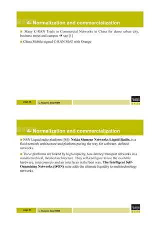L. Nuaymi, Dépt RSM
4- Normalization and commercialization
!  Many C-RAN Trials in Commercial Networks in China for dense urban city,
business street and campus ! see [1]
!  China Mobile signed C-RAN MoU with Orange
page 20
L. Nuaymi, Dépt RSM
4- Normalization and commercialization
!  NSN Liquid radio platform ([6]): Nokia Siemens Networks Liquid Radio, is a
fluid network architecture and platform paving the way for software- defined
networks.
!  These platforms are linked by high-capacity, low-latency transport networks in a
non-hierarchical, meshed architecture. They self-configure to use the available
hardware, interconnects and air interfaces in the best way. The Intelligent Self-
Organizing Networks (iSON) suite adds the ultimate liquidity to multitechnology
networks.
page 21
 
