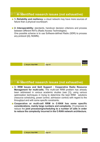 L. Nuaymi, Dépt RSM page 22
4- Identified research issues (not exhaustive)
!  1- Reliability and resiliency: a cloud network may have more sources of
failure than a physical counterpart.
!  2- Interoperability: standards, handover decision criterions and process
between different RATs (Radio Access Technologies).
One possible scheme is to use Software-defined Radio (SDR) to process
any protocol ([4], NGMN).
L. Nuaymi, Dépt RSM page 23
4- Identified research issues (not exhaustive)
!  3- RRM Issues and QoS Support : Cooperative Radio Resource
Management for multi-cells. The multi-cell RRM problem has already
been addressed in various academic studies (see [1]), using various
optimization techniques in trying to determine the best RRM solutions
(resource scheduling, power control, admission control) with regard to the
throughput and with some specific constraints.
!  Cooperative or multi-cell RRM in C-RAN has some specific
considerations, mainly large numbers and complexity. [1] proposes to
reduce the joint processing/scheduling to a number of cells in order
to reduce the complexity incurred in the C-RAN network architecture.
 