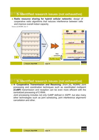 L. Nuaymi, Dépt RSM page 24
5- Identified research issues (not exhaustive)
!  Radio resource sharing for hybrid cellular networks: design of
cooperative radio algorithms that reduces interference between cells
and improve overall indoor capacity.
Source [4] NGMN, Jan 13"
L. Nuaymi, Dépt RSM page 25
5- Identified research issues (not exhaustive)
!  4- Cooperative Transmission and Receiving: (from [4], NGMN) Joint
processing and coordination techniques such as coordinated multipoint
(CoMP) transmission and reception can be even more efficient with the
centralized processing of C-RAN.
Joint processing includes not only CoMP defined in 3GPP, but also many
other technologies such as joint scheduling, joint interference alignment/
cancellation and other.
 