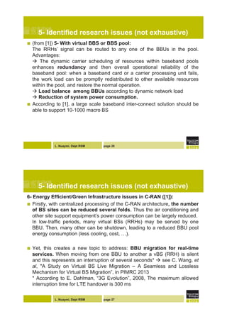 L. Nuaymi, Dépt RSM page 26
5- Identified research issues (not exhaustive)
!  (from [1]) 5- With virtual BBS or BBS pool:
The RRHs’ signal can be routed to any one of the BBUs in the pool.
Advantages:
! The dynamic carrier scheduling of resources within baseband pools
enhances redundancy and then overall operational reliability of the
baseband pool: when a baseband card or a carrier processing unit fails,
the work load can be promptly redistributed to other available resources
within the pool, and restore the normal operation.
! Load balance among BBUs according to dynamic network load
! Reduction of system power consumption.
!  According to [1], a large scale baseband inter-connect solution should be
able to support 10-1000 macro BS
L. Nuaymi, Dépt RSM page 27
5- Identified research issues (not exhaustive)
6- Energy Efficient/Green Infrastructure issues in C-RAN ([1]):
!  Firstly, with centralized processing of the C-RAN architecture, the number
of BS sites can be reduced several folds. Thus the air conditioning and
other site support equipment’s power consumption can be largely reduced.
In low-traffic periods, many virtual BSs (RRHs) may be served by one
BBU. Then, many other can be shutdown, leading to a reduced BBU pool
energy consumption (less cooling, cost, …).
!  Yet, this creates a new topic to address: BBU migration for real-time
services. When moving from one BBU to another a vBS (RRH) is silent
and this represents an interruption of several seconds* ! see C. Wang, et
al, "A Study on Virtual BS Live Migration – A Seamless and Lossless
Mechanism for Virtual BS Migration”, in PIMRC 2013
* According to E. Dahlman, “3G Evolution”, 2008, The maximum allowed
interruption time for LTE handover is 300 ms
 