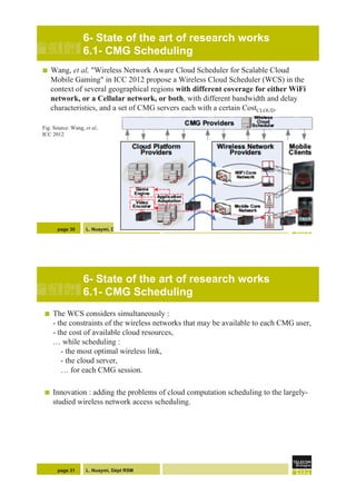 L. Nuaymi, Dépt RSM
6- State of the art of research works
6.1- CMG Scheduling
!  Wang, et al, "Wireless Network Aware Cloud Scheduler for Scalable Cloud
Mobile Gaming" in ICC 2012 propose a Wireless Cloud Scheduler (WCS) in the
context of several geographical regions with different coverage for either WiFi
network, or a Cellular network, or both, with different bandwidth and delay
characteristics, and a set of CMG servers each with a certain CostCLOUD.
Fig. Source: Wang, et al,
ICC 2012
page 30
L. Nuaymi, Dépt RSM
6- State of the art of research works
6.1- CMG Scheduling
!  The WCS considers simultaneously :
- the constraints of the wireless networks that may be available to each CMG user,
- the cost of available cloud resources,
… while scheduling :
- the most optimal wireless link,
- the cloud server,
… for each CMG session.
!  Innovation : adding the problems of cloud computation scheduling to the largely-
studied wireless network access scheduling.
page 31
 