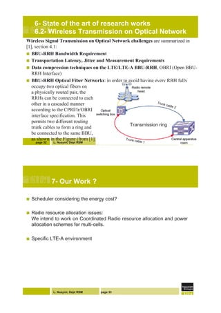L. Nuaymi, Dépt RSM
6- State of the art of research works
6.2- Wireless Transmission on Optical Network
Wireless Signal Transmission on Optical Network challenges are summarized in
[1], section 4.1:
!  BBU-RRH Bandwidth Requirement
!  Transportation Latency, Jitter and Measurement Requirements
!  Data compression techniques on the LTE/LTE-A BBU-RRH, OBRI (Open BBU-
RRH Interface)
!  BBU-RRH Optical Fiber Networks: in order to avoid having every RRH fully
occupy two optical fibers on
a physically routed pair, the
RRHs can be connected to each
other in a cascaded manner
according to the CPRI/Ir/OBRI
interface specification. This
permits two different routing
trunk cables to form a ring and
be connected to the same BBU,
as shown in the Figure (from [1])
page 32
L. Nuaymi, Dépt RSM page 33
7- Our Work ?
!  Scheduler considering the energy cost?
!  Radio resource allocation issues:
We intend to work on Coordinated Radio resource allocation and power
allocation schemes for multi-cells.
!  Specific LTE-A environment
 