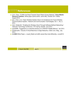 L. Nuaymi, Dépt RSM
References
!  [1] C. Chen, "C-RAN: the Road Towards Green Radio Access Network," China Mobile
Research Institute, White paper (same author, same title), October 2011 Slides,
August 2012
!  [2] J. Chen, et al, "Open Wireless System Cloud: An Architecture for Future Wireless
Communications System,” Network and Communication Technologies; Vol. 1, No. 2;
2012
!  [3] A. Goldsmith, ”Enabling the Wireless Cloud Through Software-Defined Networking,”
Vehicular Technology Conference, VTC Spring, Dresde, June 2013
!  [4] NGMN, ”Suggestions on potential solutions to C-RAN BY NGMN Alliance,” Jan 2013
!  [5] Manzalini, "Clouds of Virtual Machines in Edge Networks,» IEEE Com. Mag., July
2013
!  [6] NSN White Paper, « Liquid_Radio Let traffic waves flow most efficiently,» June2013
page 34
 