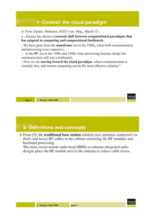 L. Nuaymi, Dépt RSM
1- Context: the cloud paradigm
!  From Zander, Mahonen, IEEE Com. Mag., March 13 :
« - History has shown a constant shift between computational paradigms that
has adapted to computing and computational bottleneck.
- We have gone from the mainframe era in the 1960s, when both communication
and processing were expensive,
… to the PC era in the 1980s and 1990s when processing became cheap, but
communication still was a bottleneck.
- Now we are moving toward the cloud paradigm, where communication is
virtually free, and remote computing can be the most effective solution."
page 4
L. Nuaymi, Dépt RSM page 5
2- Definitions and concepts!
!  From [5]: the traditional base station solution uses antennas connected via
thick (and lossy) RF cables to the cabinet containing the RF modules and
baseband processing. !
The more recent remote radio head (RRH) or antenna-integrated radio
designs place the RF module next to the antenna to reduce cable losses. "
!
!
!
!
!
"
"
"
"
 