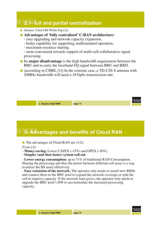 L. Nuaymi, Dépt RSM page 14
2.1- full and partial centralization!
!  (Source: Chen CRI White Pap [1])"
!  Advantages of ‘fully centralized’ C-RAN architecture:"
- easy upgrading and network capacity expansion,!
- better capability for supporting multistandard operation, !
- maximum resource sharing, !
- more convenient towards support of multi-cell collaborative signal
processing. "
!  Its major disadvantage is the high bandwidth requirement between the
BBU and to carry the baseband I/Q signal between BBU and RRH. "
!  (according to CMRI, [1]) In the extreme case, a TD-LTE 8 antenna with
20MHz bandwidth will need a 10 Gpbs transmission rate."
"
L. Nuaymi, Dépt RSM page 15
3- Advantages and benefits of Cloud RAN!
!  The advantages of Cloud RAN are (1/2):"
From [1]:!
- Money-saving: Lower CAPEX (-15%) and OPEX (-50%)!
- Simpler (and then faster) system roll out!
- Lower energy consumption: up to 71% of traditional RAN Consumption.
Sharing the processing and thus the power between different cell areas is a way
to utilize the BS more effectively.!
- Easy extension of the network. The operator only needs to install new RRHs
and connect them to the BBU pool to expand the network coverage or split the
cell to improve capacity. If the network load grows, the operator only needs to
upgrade the BBU pool’s HW to accommodate the increased processing
capacity."
"
 