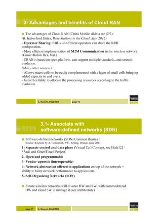 L. Nuaymi, Dépt RSM page 16
3- Advantages and benefits of Cloud RAN!
!  The advantages of Cloud RAN (China Mobile slides) are (2/2):"
(B. Haberland Slides, Base Stations in the Cloud, Sept 2012)"
- Operator Sharing: BBUs of different operators can share the RRH
conﬁguration,"
- More efﬁcient implementation of M2M Communication in the wireless network,!
(China Mobile Res. Inst.)"
- CRAN is based on open platform, can support multiple standards, and smooth
evolution. "
(Many other sources)"
- Allows macro cells to be easily complemented with a layer of small cells bringing
added capacity to end users. !
- Great ﬂexibility to allocate the processing resources according to the trafﬁc
evolution"
"
L. Nuaymi, Dépt RSM
3.1- Associate with
software-defined networks (SDN)
!  Software-defined networks (SDN) Common themes :
Source: Keynote by A. Goldsmith, VTC Spring, Dresde, June 2013
1- Separate control and data plane (Virtual Cell Concept, see [Salz12] /
**add and GreenTouch Project)
2- Open and programmable
3- Vendor-agnostic (interoperable)
4- Network abstraction offered to applications on top of the network =
ability to tailor network performance to applications.
5- Self-Organizing Networks (SON)
!  Future wireless networks will divorce HW and SW, with commodotized
HW and cloud SW to manage it (see architecture)
page 17
 