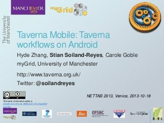 Taverna Mobile: Taverna
workflows on Android
Hyde Zhang, Stian Soiland-Reyes, Carole Goble
myGrid, University of Manchester
http://www.taverna.org.uk/
Twitter: @soilandreyes
NETTAB 2013, Venice, 2013-10-18
This work is licensed under a
Creative Commons Attribution 3.0 Unported
License

 