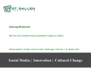 Achtung	
  Shitstorm!	
  

	
  
	
  
Wie	
  Sie	
  auf	
  virtuelle	
  Empörungswellen	
  reagieren	
  sollten.	
  

	
  
	
  
	
  
	
  
	
  
@AndreasHBock	
  |	
  St.Gallen	
  InsAtute	
  GmbH	
  |	
  Medientage	
  |	
  München	
  |	
  	
  18.	
  Oktober	
  2013	
  

Social Media | Innovation | Cultural Change
1

 