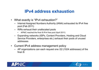 IPv4 address exhaustion
•  What exactly is “IPv4 exhaustion?”
–  Internet Assigned Numbers Authority (IANA) exhausted its IPv4 free
pool (Feb 2011)
–  RIRs exhaust their unallocated pools
• 

APNIC reached the final /8 IPv4 free pool (April 2011)

–  Expanding networks (ISPs, Content Providers, Hosting and Cloud
Service Providers, enterprises etc.) exhaust their pools of unused
addresses

•  Current IPv4 address management policy
–  AP organizations can each request one /22 (1024 addresses) of the
final /8

 