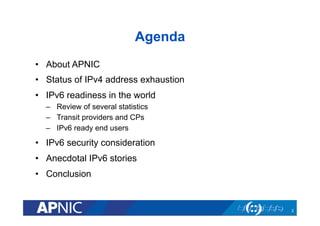 Agenda
•  About APNIC
•  Status of IPv4 address exhaustion
•  IPv6 readiness in the world
–  Review of several statistics
–  Transit providers and CPs
–  IPv6 ready end users

•  IPv6 security consideration
•  Anecdotal IPv6 stories
•  Conclusion

2

 