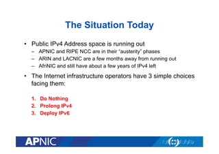 The Situation Today
•  Public IPv4 Address space is running out
–  APNIC and RIPE NCC are in their “austerity” phases
–  ARIN and LACNIC are a few months away from running out
–  AfriNIC and still have about a few years of IPv4 left

•  The Internet infrastructure operators have 3 simple choices
facing them:
1.  Do Nothing
2.  Prolong IPv4
3.  Deploy IPv6

 