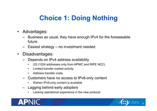 Choice 1: Doing Nothing
•  Advantages:
–  Business as usual, they have enough IPv4 for the foreseeable
future
–  Easiest strategy – no investment needed

•  Disadvantages:
–  Depends on IPv4 address availability
• 
• 
• 

/22 (1024 addresses only from APNIC and RIPE NCC)
Limited transfer market activity
Address transfer costs

–  Customers have no access to IPv6-only content
• 

If/when IPv6-only content is available

–  Lagging behind early adopters
• 

Lacking operational experience in the new protocol

25

 