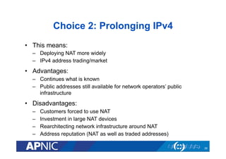 Choice 2: Prolonging IPv4
•  This means:
–  Deploying NAT more widely
–  IPv4 address trading/market

•  Advantages:
–  Continues what is known
–  Public addresses still available for network operators’ public
infrastructure

•  Disadvantages:
– 
– 
– 
– 

Customers forced to use NAT
Investment in large NAT devices
Rearchitecting network infrastructure around NAT
Address reputation (NAT as well as traded addresses)
26

 