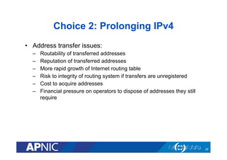 Choice 2: Prolonging IPv4
•  Address transfer issues:
– 
– 
– 
– 
– 
– 

Routability of transferred addresses
Reputation of transferred addresses
More rapid growth of Internet routing table
Risk to integrity of routing system if transfers are unregistered
Cost to acquire addresses
Financial pressure on operators to dispose of addresses they still
require

28

 