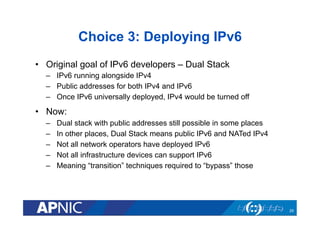 Choice 3: Deploying IPv6
•  Original goal of IPv6 developers – Dual Stack
–  IPv6 running alongside IPv4
–  Public addresses for both IPv4 and IPv6
–  Once IPv6 universally deployed, IPv4 would be turned off

•  Now:
– 
– 
– 
– 
– 

Dual stack with public addresses still possible in some places
In other places, Dual Stack means public IPv6 and NATed IPv4
Not all network operators have deployed IPv6
Not all infrastructure devices can support IPv6
Meaning “transition” techniques required to “bypass” those

29

 