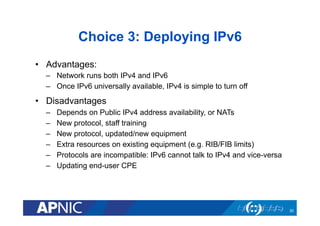 Choice 3: Deploying IPv6
•  Advantages:
–  Network runs both IPv4 and IPv6
–  Once IPv6 universally available, IPv4 is simple to turn off

•  Disadvantages
– 
– 
– 
– 
– 
– 

Depends on Public IPv4 address availability, or NATs
New protocol, staff training
New protocol, updated/new equipment
Extra resources on existing equipment (e.g. RIB/FIB limits)
Protocols are incompatible: IPv6 cannot talk to IPv4 and vice-versa
Updating end-user CPE

30

 