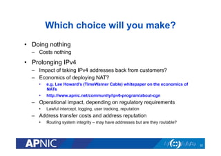 Which choice will you make?
•  Doing nothing
–  Costs nothing

•  Prolonging IPv4
–  Impact of taking IPv4 addresses back from customers?
–  Economics of deploying NAT?
• 
• 

e.g. Lee Howard’s (TimeWarner Cable) whitepaper on the economics of
NATs
http://www.apnic.net/community/ipv6-program/about-cgn

–  Operational impact, depending on regulatory requirements
• 

Lawful intercept, logging, user tracking, reputation

–  Address transfer costs and address reputation
• 

Routing system integrity – may have addresses but are they routable?

32

 