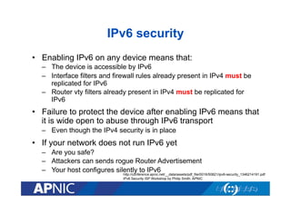 IPv6 security
•  Enabling IPv6 on any device means that:
–  The device is accessible by IPv6
–  Interface filters and firewall rules already present in IPv4 must be
replicated for IPv6
–  Router vty filters already present in IPv4 must be replicated for
IPv6

•  Failure to protect the device after enabling IPv6 means that
it is wide open to abuse through IPv6 transport
–  Even though the IPv4 security is in place

•  If your network does not run IPv6 yet
–  Are you safe?
–  Attackers can sends rogue Router Advertisement
–  Your host configures silently to IPv6

http://conference.apnic.net/__data/assets/pdf_file/0016/50821/ipv6-security_1346214191.pdf
IPv6 Security ISP Workshop by Philip Smith, APNIC

 