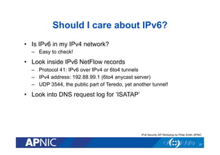 Should I care about IPv6?
•  Is IPv6 in my IPv4 network?
–  Easy to check!

•  Look inside IPv6 NetFlow records
–  Protocol 41: IPv6 over IPv4 or 6to4 tunnels
–  IPv4 address: 192.88.99.1 (6to4 anycast server)
–  UDP 3544, the public part of Teredo, yet another tunnel!

•  Look into DNS request log for ‘ISATAP’

IPv6 Security ISP Workshop by Philip Smith, APNIC

37

 