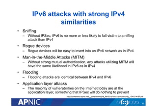 IPv6 attacks with strong IPv4
similarities
•  Sniffing
–  Without IPSec, IPv6 is no more or less likely to fall victim to a niffing
attack than IPv4

•  Rogue devices
–  Rogue devices will be easy to insert into an IPv6 network as in IPv4

•  Man-in-the-Middle Attacks (MITM)
–  Without strong mutual authentication, any attacks utilizing MITM will
have the same likelihood in IPv6 as in IPv4

•  Flooding
–  Flooding attacks are identical between IPv4 and IPv6

•  Application layer attacks
–  The majority of vulnerabilities on the Internet today are at the
application layer, something that IPSec will do nothing to prevent
http://conference.apnic.net/__data/assets/pdf_file/0016/50821/ipv6-security_1346214191.pdf

40

 