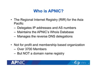 Who is APNIC?
•  The Regional Internet Registry (RIR) for the Asia
Pacific
–  Delegates IP addresses and AS numbers
–  Maintains the APNIC’s Whois Database
–  Manages the reverse DNS delegations
•  Not for profit and membership based organization
–  Over 3700 Members
–  But NOT a domain name registry
5

 