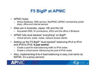 F5 BigIP at APNIC
•  APNIC hosts:
–  Whois Database, DNS servers, MyAPNIC (APNIC membership portal
sites), office and internal servers

•  Sites are in Australia, Japan, HK and the US
–  Anycasted DNS, IX connections, 2DCs and the office in Brisbane

•  APNIC fully dual stacked “everything” on BigIP:
–  Virtual servers, pools, nodes, network access clients

•  Setting up the F5 BigIP “dual stacked” balancing IPv4 to IPv4
and IPv6 to IPv6: it just works!
–  Create a pool for load balancing traffic to IPv6 nodes
–  Create a virtual server referencing the pool of IPv6 nodes

•  Also, implementing 6-to-4 load balancing is easy (not same as
NAT64, it’s a proxy service)
55

 