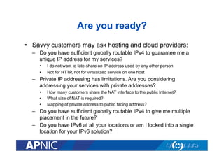 Are you ready?
•  Savvy customers may ask hosting and cloud providers:
–  Do you have sufficient globally routable IPv4 to guarantee me a
unique IP address for my services?
• 
• 

I do not want to fate-share on IP address used by any other person
Not for HTTP, not for virtualized service on one host

–  Private IP addressing has limitations. Are you considering
addressing your services with private addresses?
• 
• 
• 

How many customers share the NAT interface to the public Internet?
What size of NAT is required?
Mapping of private address to public facing address?

–  Do you have sufficient globally routable IPv4 to give me multiple
placement in the future?
–  Do you have IPv6 at all your locations or am I locked into a single
location for your IPv6 solution?

 