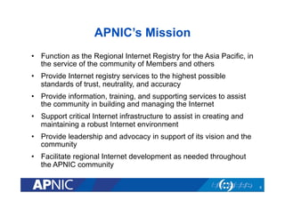 APNIC’s Mission
•  Function as the Regional Internet Registry for the Asia Pacific, in
the service of the community of Members and others
•  Provide Internet registry services to the highest possible
standards of trust, neutrality, and accuracy
•  Provide information, training, and supporting services to assist
the community in building and managing the Internet
•  Support critical Internet infrastructure to assist in creating and
maintaining a robust Internet environment
•  Provide leadership and advocacy in support of its vision and the
community
•  Facilitate regional Internet development as needed throughout
the APNIC community
6

 