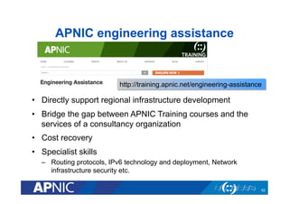APNIC engineering assistance

http://training.apnic.net/engineering-assistance

•  Directly support regional infrastructure development
•  Bridge the gap between APNIC Training courses and the
services of a consultancy organization
•  Cost recovery
•  Specialist skills
–  Routing protocols, IPv6 technology and deployment, Network
infrastructure security etc.
62

 