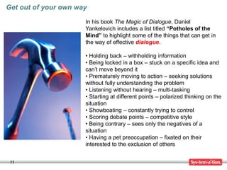 11
Get out of your own way
In his book The Magic of Dialogue, Daniel
Yankelovich includes a list titled “Potholes of the
Mind” to highlight some of the things that can get in
the way of effective dialogue.
• Holding back – withholding information
• Being locked in a box – stuck on a specific idea and
can’t move beyond it
• Prematurely moving to action – seeking solutions
without fully understanding the problem
• Listening without hearing – multi-tasking
• Starting at different points – polarized thinking on the
situation
• Showboating – constantly trying to control
• Scoring debate points – competitive style
• Being contrary – sees only the negatives of a
situation
• Having a pet preoccupation – fixated on their
interested to the exclusion of others
 