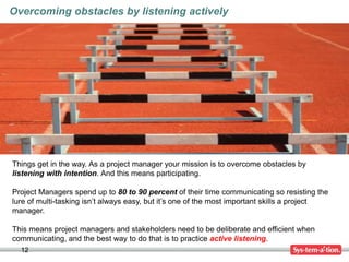 12
Overcoming obstacles by listening actively
Things get in the way. As a project manager your mission is to overcome obstacles by
listening with intention. And this means participating.
Project Managers spend up to 80 to 90 percent of their time communicating so resisting the
lure of multi-tasking isn’t always easy, but it’s one of the most important skills a project
manager.
This means project managers and stakeholders need to be deliberate and efficient when
communicating, and the best way to do that is to practice active listening.
 