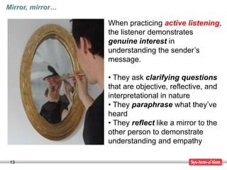 13
Mirror, mirror…
When practicing active listening,
the listener demonstrates
genuine interest in
understanding the sender’s
message.
• They ask clarifying questions
that are objective, reflective, and
interpretational in nature
• They paraphrase what they’ve
heard
• They reflect like a mirror to the
other person to demonstrate
understanding and empathy
 