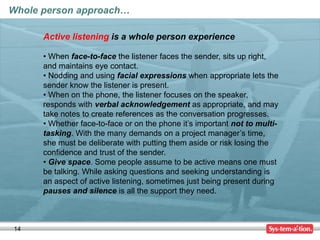 14
Whole person approach…
Active listening is a whole person experience
• When face-to-face the listener faces the sender, sits up right,
and maintains eye contact.
• Nodding and using facial expressions when appropriate lets the
sender know the listener is present.
• When on the phone, the listener focuses on the speaker,
responds with verbal acknowledgement as appropriate, and may
take notes to create references as the conversation progresses.
• Whether face-to-face or on the phone it’s important not to multi-
tasking. With the many demands on a project manager’s time,
she must be deliberate with putting them aside or risk losing the
confidence and trust of the sender.
• Give space. Some people assume to be active means one must
be talking. While asking questions and seeking understanding is
an aspect of active listening, sometimes just being present during
pauses and silence is all the support they need.
 