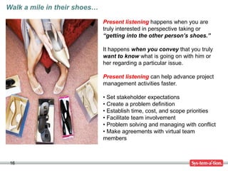 16
Walk a mile in their shoes…
Present listening happens when you are
truly interested in perspective taking or
“getting into the other person’s shoes.”
It happens when you convey that you truly
want to know what is going on with him or
her regarding a particular issue.
Present listening can help advance project
management activities faster.
• Set stakeholder expectations
• Create a problem definition
• Establish time, cost, and scope priorities
• Facilitate team involvement
• Problem solving and managing with conflict
• Make agreements with virtual team
members
 