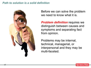 17
Path to solution is a solid definition
Before we can solve the problem
we need to know what it is.
Problem definition requires we
distinguish between causes and
symptoms and separating fact
from opinion.
Problems may be internal,
technical, managerial, or
interpersonal and they may be
multi-faceted.
 