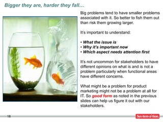 18
Big problems tend to have smaller problems
associated with it. So better to fish them out
than risk them growing larger.
It’s important to understand:
• What the issue is
• Why it’s important now
• Which aspect needs attention first
It’s not uncommon for stakeholders to have
different opinions on what is and is not a
problem particularly when functional areas
have different concerns.
What might be a problem for product
marketing might not be a problem at all for
IT. So good form as noted in the previous
slides can help us figure it out with our
stakeholders.
Bigger they are, harder they fall…
 