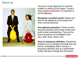 19
The task is to get alignment on what the
problem is relative to the project. To get a
clear problem definition, it’s important to
do the following:
Recognize a problem exists. Always tie it
back to the objectives of the project and
what must be delivered.
Ask objective questions. These are fact-
focused questions used create context and
build mutual understanding. They are the
kind of questions an investigator asks –
who, what, when, where, how.
Give it a temporary definition. Sometimes
problems are so complex and large they are
hard to immediately define. Giving it a
temporary definition acts as a placeholder
further drill down through the information.
Synch up
 