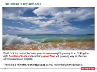 20
Don’t “boil the ocean” because you can solve everything every time. Picking the
right functional tools and practicing good form will go along way to effective
communication on projects.
There are a few other considerations as you move through the process…
The ocean is big and deep
 