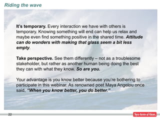22
Riding the wave
It’s temporary. Every interaction we have with others is
temporary. Knowing something will end can help us relax and
maybe even find something positive in the shared time. Attitude
can do wonders with making that glass seem a bit less
empty.
Take perspective. See them differently – not as a troublesome
stakeholder, but rather as another human being doing the best
they can with what they know. So are you.
Your advantage is you know better because you’re bothering to
participate in this webinar. As renowned poet Maya Angelou once
said, “When you know better, you do better.”
 