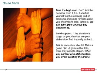 24
Do no harm
Take the high road. Don’t let it be
personal even if it is. If you find
yourself on the receiving end of
criticisms and snide remarks about
you or someone else, ignore it. We
can only grow what we pay
attention to.
Lend support. If the situation is
tough on you, chances are your
stakeholder find it equally as hard.
Talk to each other about it. Make a
game plan. A gesture that tells
them they need to step in. When
you partner with stakeholders,
you avoid creating the drama.
 