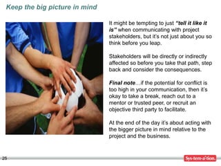 25
Keep the big picture in mind
It might be tempting to just “tell it like it
is” when communicating with project
stakeholders, but it’s not just about you so
think before you leap.
Stakeholders will be directly or indirectly
affected so before you take that path, step
back and consider the consequences.
Final note…if the potential for conflict is
too high in your communication, then it’s
okay to take a break, reach out to a
mentor or trusted peer, or recruit an
objective third party to facilitate.
At the end of the day it’s about acting with
the bigger picture in mind relative to the
project and the business.
 