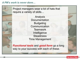 26
A PM’s work is never done…
Project managers wear a lot of hats that
require a variety of skills…
Analysis
Documentation
Budgeting
Communication
Teamwork
Intelligence
Steadiness
Time Management
Functional tools and good form go a long
way to your success with each of these.
 
