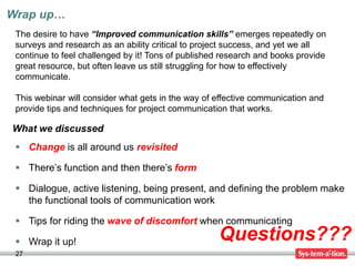 Wrap up…
27
Questions???
What we discussed
The desire to have “Improved communication skills” emerges repeatedly on
surveys and research as an ability critical to project success, and yet we all
continue to feel challenged by it! Tons of published research and books provide
great resource, but often leave us still struggling for how to effectively
communicate.
This webinar will consider what gets in the way of effective communication and
provide tips and techniques for project communication that works.
 Change is all around us revisited
 There’s function and then there’s form
 Dialogue, active listening, being present, and defining the problem make
the functional tools of communication work
 Tips for riding the wave of discomfort when communicating
 Wrap it up!
 