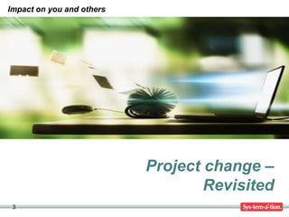 3
Project change –
Revisited
Impact on you and others
 