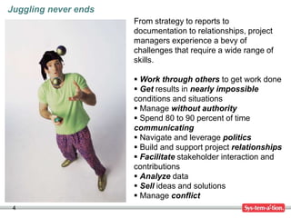 4
From strategy to reports to
documentation to relationships, project
managers experience a bevy of
challenges that require a wide range of
skills.
 Work through others to get work done
 Get results in nearly impossible
conditions and situations
 Manage without authority
 Spend 80 to 90 percent of time
communicating
 Navigate and leverage politics
 Build and support project relationships
 Facilitate stakeholder interaction and
contributions
 Analyze data
 Sell ideas and solutions
 Manage conflict
Juggling never ends
 