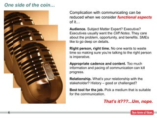 6
Complication with communicating can be
reduced when we consider functional aspects
of it…
Audience. Subject Matter Expert? Executive?
Executives usually want the Cliff Notes. They care
about the problem, opportunity, and benefits. SMEs
like to go deep on details.
Right person, right time. No one wants to waste
time so making sure you’re talking to the right person
is imperative.
Appropriate cadence and content. Too much
information and pacing of communication can kill
progress.
Relationship. What’s your relationship with the
stakeholder? History – good or challenged?
Best tool for the job. Pick a medium that is suitable
for the communication.
That’s it???...Um, nope.
One side of the coin…
 