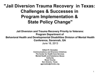 "Jail Diversion Trauma Recovery in Texas:
Challenges & Successes in
Program Implementation &
State Policy Change"
Jail Diversion and Trauma Recovery Priority to Veterans:
Program Department of
Behavioral Health and Developmental Disabilities Division of Mental Health
Conference, Savannah, GA
October 22, 2013
Gilbert R. Gonzales
Communications and Diversion Initiatives
The Center for Health Care Services
Mental Health and Substance Abuse
Authority
Bexar County
San Antonio, Texas
ggonzales@chcsbc.org

1

 
