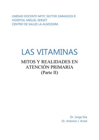 UNIDAD DOCENTE MFYC SECTOR ZARAGOZA II
HOSPITAL MIGUEL SERVET
CENTRO DE SALUD LA ALMOZARA

LAS VITAMINAS
MITOS Y REALIDADES EN
ATENCIÓN PRIMARIA
(Parte II)

Dr. Jorge Isla
Dr. Antonio J. Arnal

 