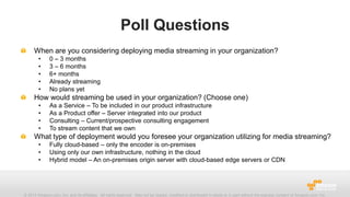 Poll Questions
When are you considering deploying media streaming in your organization?
•
•
•
•
•

0 – 3 months
3 – 6 months
6+ months
Already streaming
No plans yet

How would streaming be used in your organization? (Choose one)
•
•
•
•

As a Service – To be included in our product infrastructure
As a Product offer – Server integrated into our product
Consulting – Current/prospective consulting engagement
To stream content that we own

What type of deployment would you foresee your organization utilizing for media streaming?
•
•
•

Fully cloud-based – only the encoder is on-premises
Using only our own infrastructure, nothing in the cloud
Hybrid model – An on-premises origin server with cloud-based edge servers or CDN

© 2013 Amazon.com, Inc. and its affiliates. All rights reserved. May not be copied, modified or distributed in whole or in part without the express consent of Amazon.com, Inc.

 